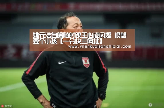 姚元浩自曝随时跟王心凌闪婚 很想要个小孩【一分快三网址】(图1) 一分快三官网